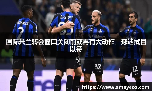 国际米兰转会窗口关闭前或再有大动作，球迷拭目以待