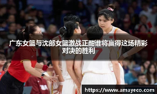 广东女篮与沈部女篮激战正酣谁将赢得这场精彩对决的胜利